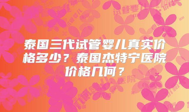 泰国三代试管婴儿真实价格多少？泰国杰特宁医院价格几何？