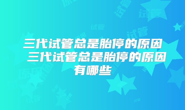 三代试管总是胎停的原因 三代试管总是胎停的原因有哪些