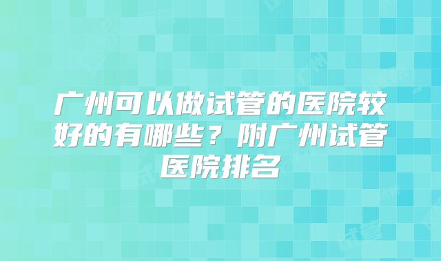 广州可以做试管的医院较好的有哪些？附广州试管医院排名