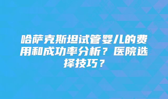 哈萨克斯坦试管婴儿的费用和成功率分析？医院选择技巧？