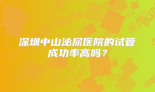 深圳中山泌尿医院的试管成功率高吗？
