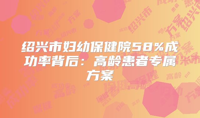 绍兴市妇幼保健院58%成功率背后：高龄患者专属方案