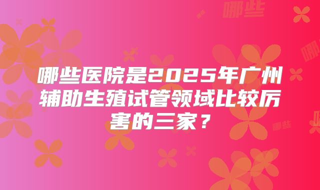 哪些医院是2025年广州辅助生殖试管领域比较厉害的三家？