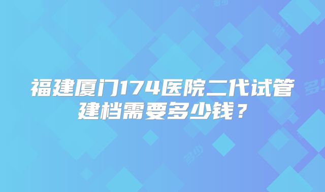 福建厦门174医院二代试管建档需要多少钱?