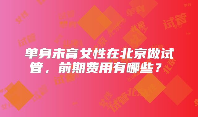 单身未育女性在北京做试管，前期费用有哪些？​