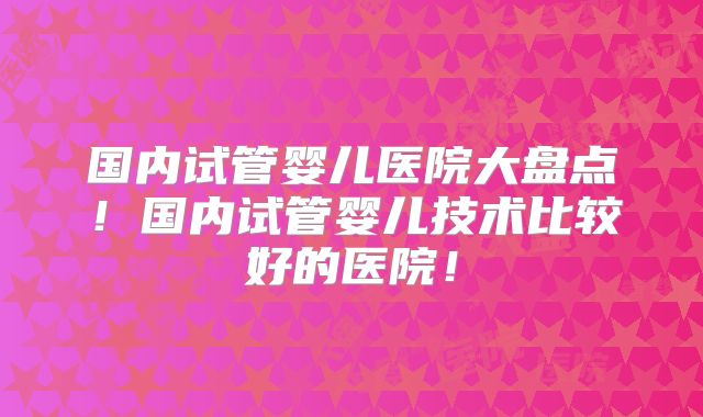 国内试管婴儿医院大盘点!国内试管婴儿技术比较好的医院!