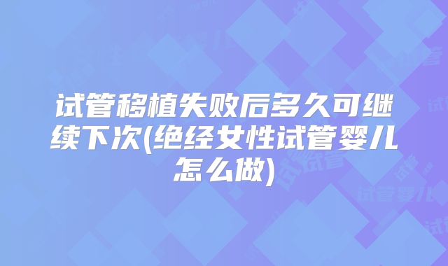 试管移植失败后多久可继续下次(绝经女性试管婴儿怎么做)