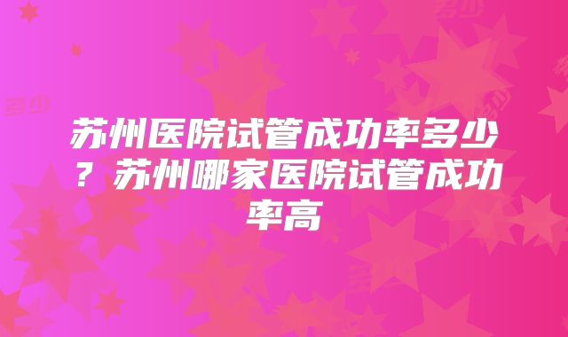 苏州医院试管成功率多少？苏州哪家医院试管成功率高