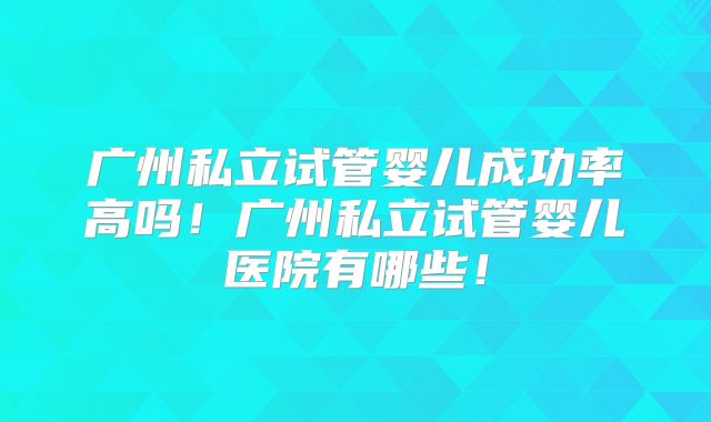 广州私立试管婴儿成功率高吗！广州私立试管婴儿医院有哪些！