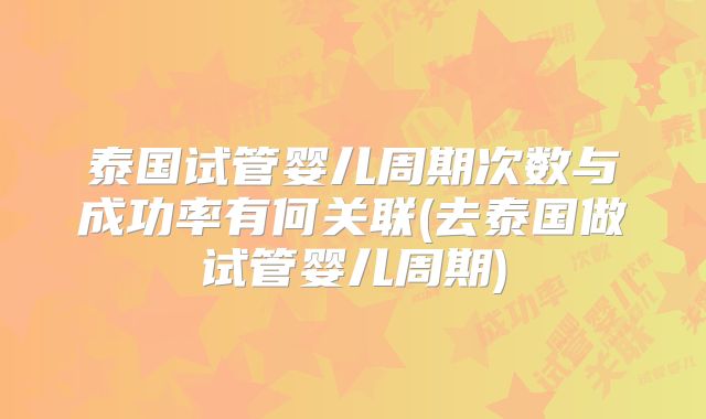 泰国试管婴儿周期次数与成功率有何关联(去泰国做试管婴儿周期)