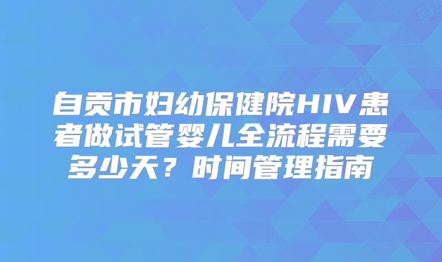 自贡市妇幼保健院HIV患者做试管婴儿全流程需要多少天？时间管理指南
