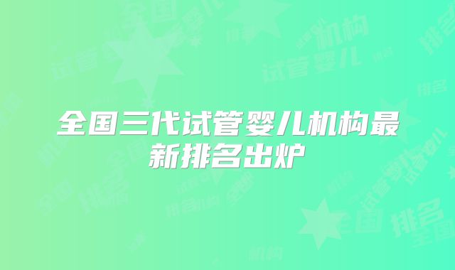全国三代试管婴儿机构最新排名出炉