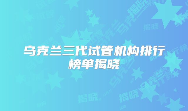 乌克兰三代试管机构排行榜单揭晓