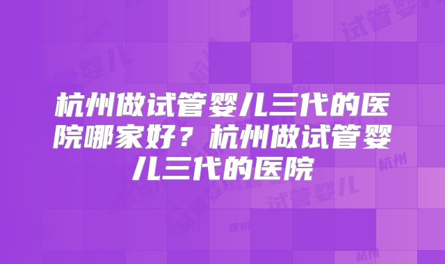 杭州做试管婴儿三代的医院哪家好？杭州做试管婴儿三代的医院