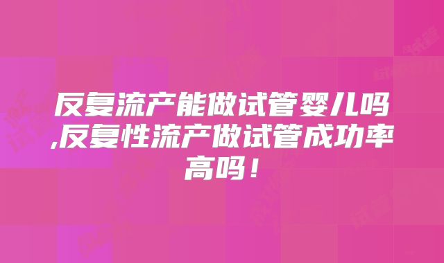 反复流产能做试管婴儿吗,反复性流产做试管成功率高吗！