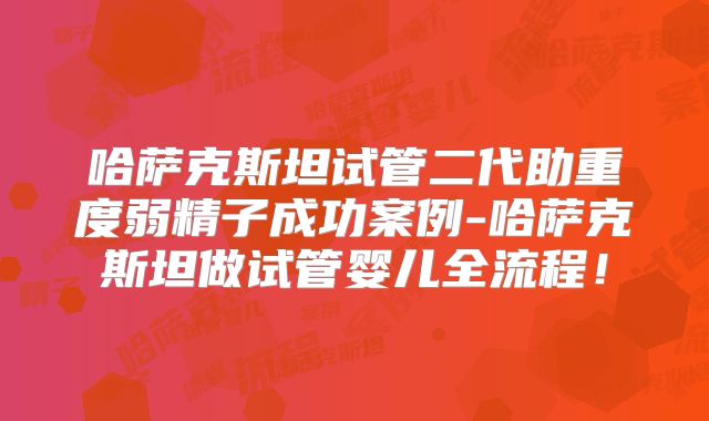 哈萨克斯坦试管二代助重度弱精子成功案例-哈萨克斯坦做试管婴儿全流程!