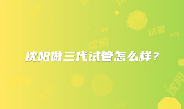 沈阳做三代试管怎么样？