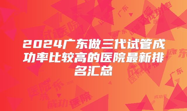 2024广东做三代试管成功率比较高的医院最新排名汇总