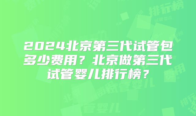 2024北京第三代试管包多少费用？北京做第三代试管婴儿排行榜？
