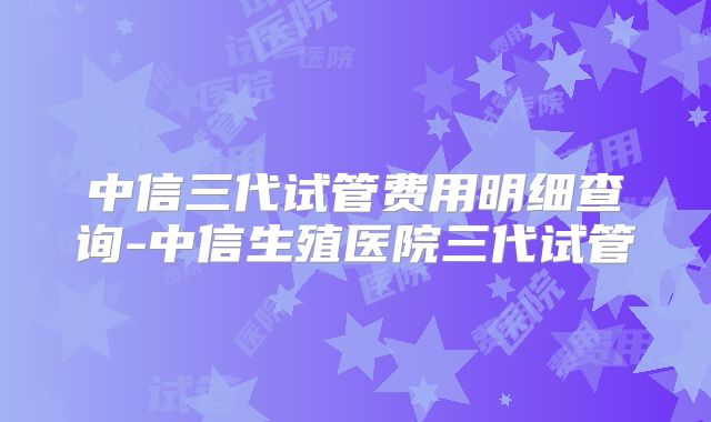 中信三代试管费用明细查询-中信生殖医院三代试管