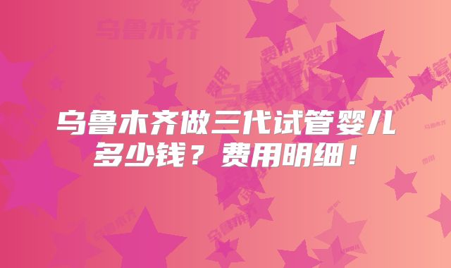 乌鲁木齐做三代试管婴儿多少钱？费用明细！