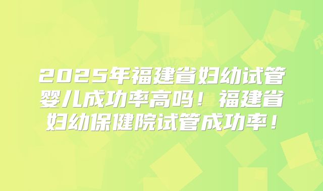 2025年福建省妇幼试管婴儿成功率高吗!福建省妇幼保健院试管成功率!