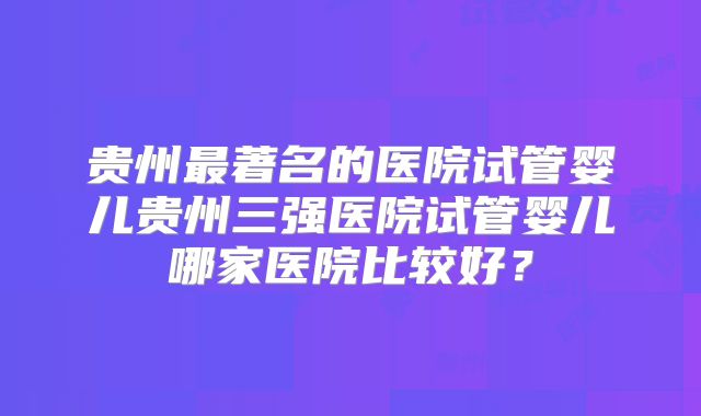 贵州最著名的医院试管婴儿贵州三强医院试管婴儿哪家医院比较好？