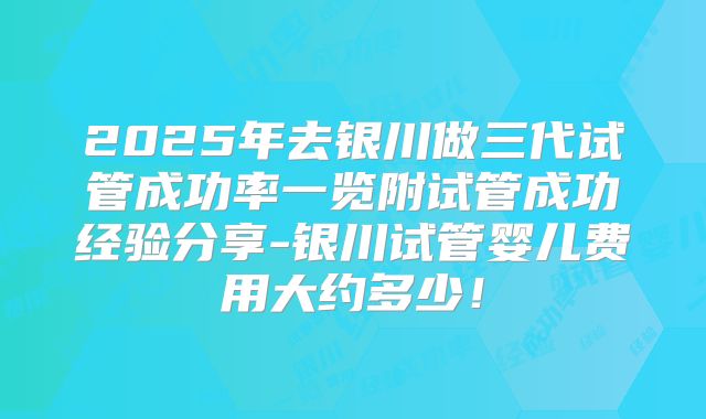 2025年去银川做三代试管成功率一览附试管成功经验分享-银川试管婴儿费用大约多少!