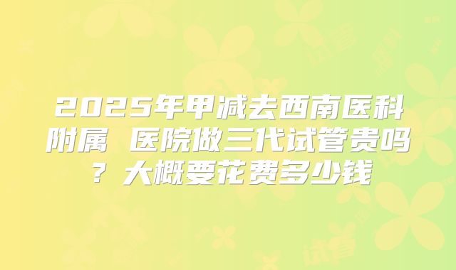 2025年甲减去西南医科附属 医院做三代试管贵吗？大概要花费多少钱