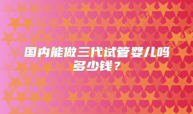 国内能做三代试管婴儿吗多少钱?