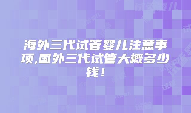 海外三代试管婴儿注意事项,国外三代试管大概多少钱！