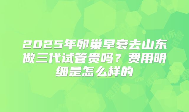 2025年卵巢早衰去山东做三代试管贵吗?费用明细是怎么样的