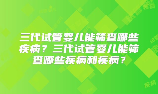 三代试管婴儿能筛查哪些疾病？三代试管婴儿能筛查哪些疾病和疾病？