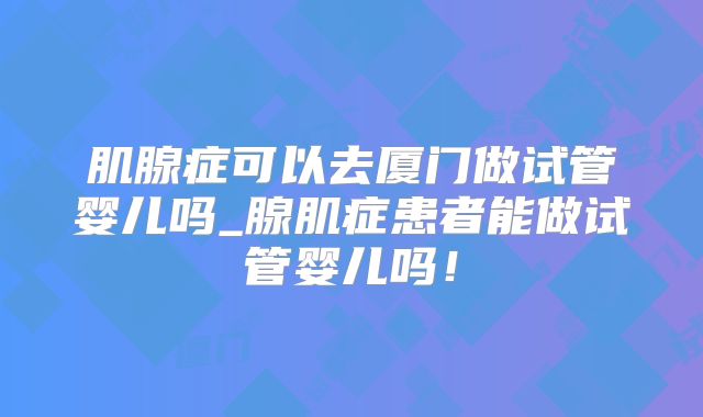 肌腺症可以去厦门做试管婴儿吗_腺肌症患者能做试管婴儿吗！