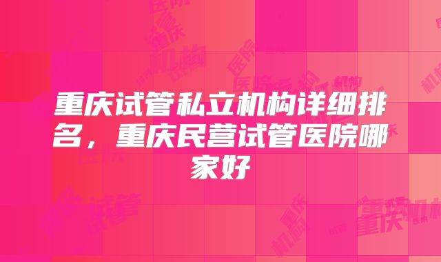 重庆试管私立机构详细排名，重庆民营试管医院哪家好