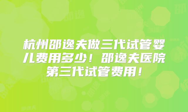 杭州邵逸夫做三代试管婴儿费用多少！邵逸夫医院第三代试管费用！