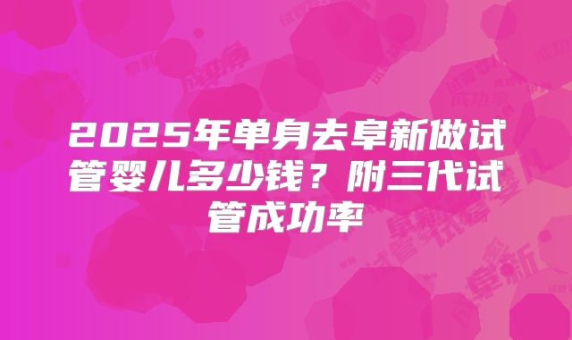 2025年单身去阜新做试管婴儿多少钱？附三代试管成功率