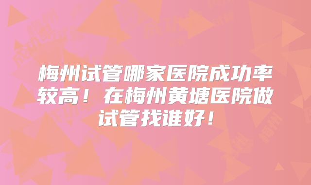梅州试管哪家医院成功率较高！在梅州黄塘医院做试管找谁好！