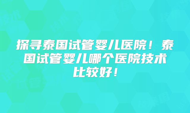 探寻泰国试管婴儿医院!泰国试管婴儿哪个医院技术比较好!