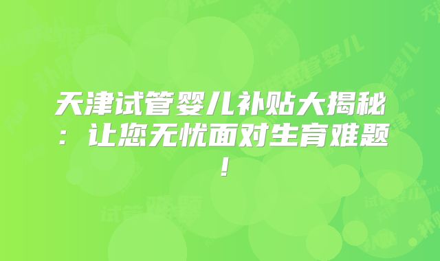 天津试管婴儿补贴大揭秘：让您无忧面对生育难题！