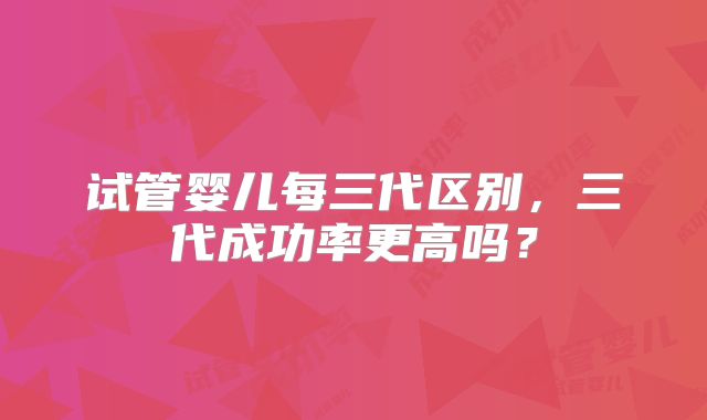 试管婴儿每三代区别，三代成功率更高吗？