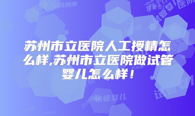 苏州市立医院人工授精怎么样,苏州市立医院做试管婴儿怎么样！