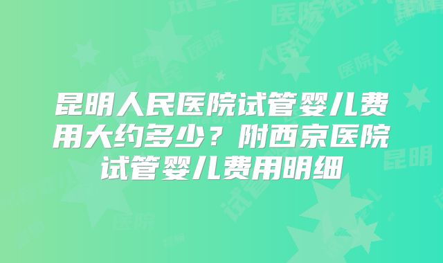 昆明人民医院试管婴儿费用大约多少?附西京医院试管婴儿费用明细