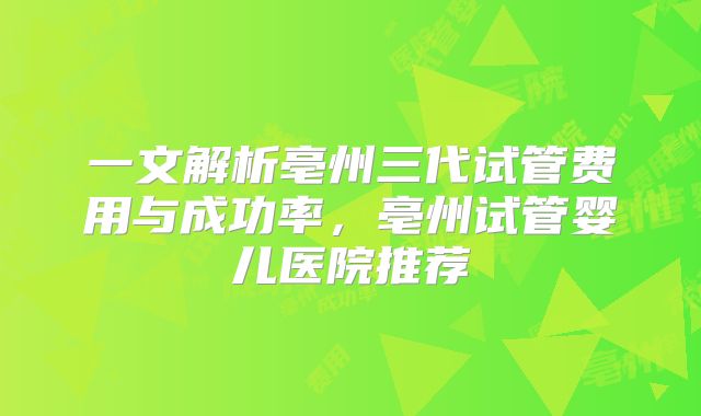 一文解析亳州三代试管费用与成功率,亳州试管婴儿医院推荐