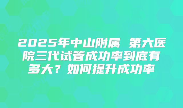 2025年中山附属 第六医院三代试管成功率到底有多大？如何提升成功率