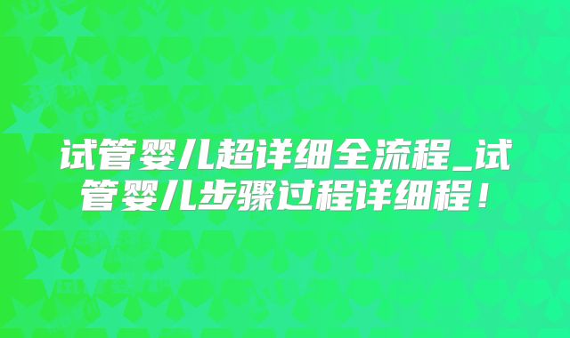 试管婴儿超详细全流程_试管婴儿步骤过程详细程！