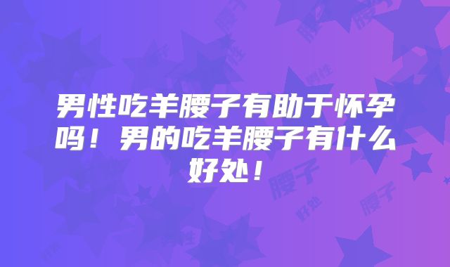 男性吃羊腰子有助于怀孕吗!男的吃羊腰子有什么好处!