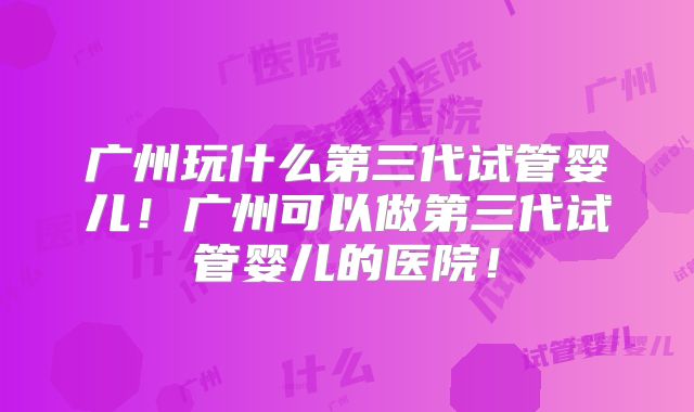 广州玩什么第三代试管婴儿！广州可以做第三代试管婴儿的医院！