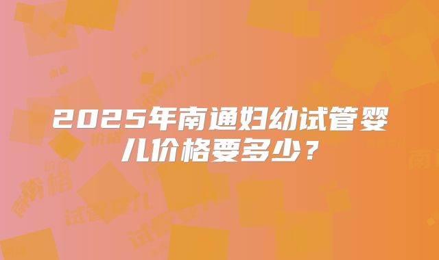 2025年南通妇幼试管婴儿价格要多少？