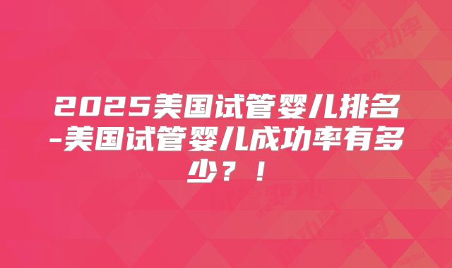 2025美国试管婴儿排名-美国试管婴儿成功率有多少？！